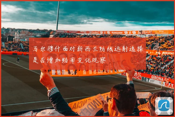 马尔穆什面对新西兰防线远射选择是否增加赔率变化观察