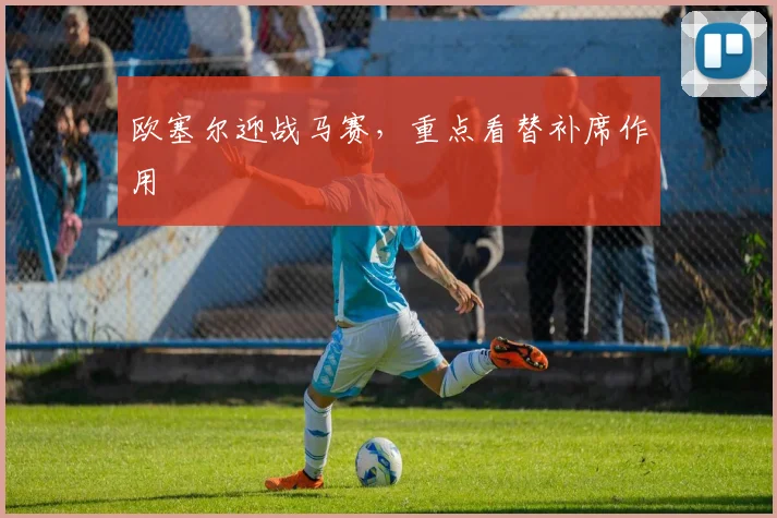 欧塞尔迎战马赛，重点看替补席作用