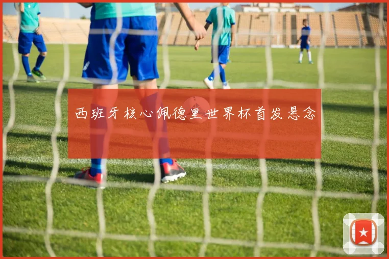 西班牙核心佩德里世界杯首发悬念