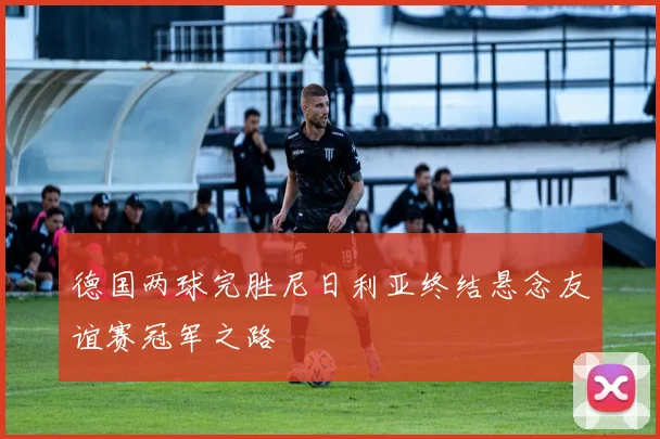 德国两球完胜尼日利亚终结悬念友谊赛冠军之路