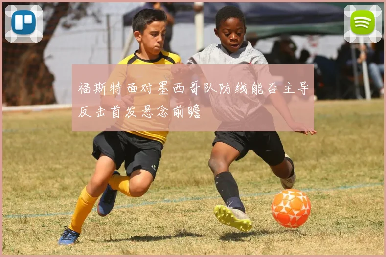 福斯特面对墨西哥队防线能否主导反击首发悬念前瞻