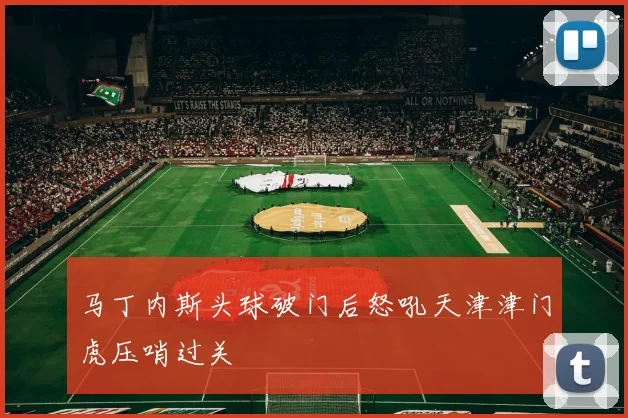 马丁内斯头球破门后怒吼天津津门虎压哨过关