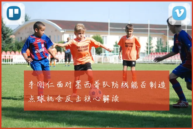 李刚仁面对墨西哥队防线能否制造点球机会反击核心解读