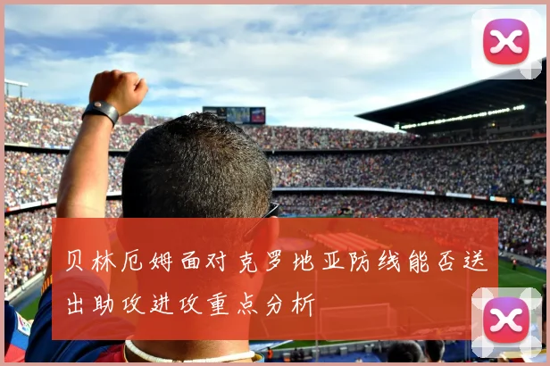 贝林厄姆面对克罗地亚防线能否送出助攻进攻重点分析