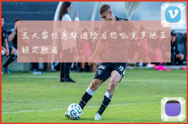 王大雷任意球造险后怒吼克罗地亚锁定胜局