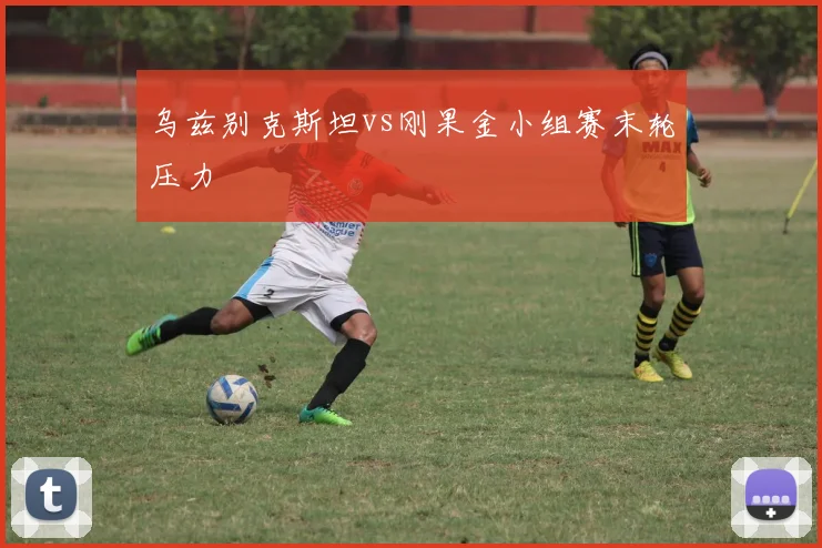 乌兹别克斯坦vs刚果金小组赛末轮压力
