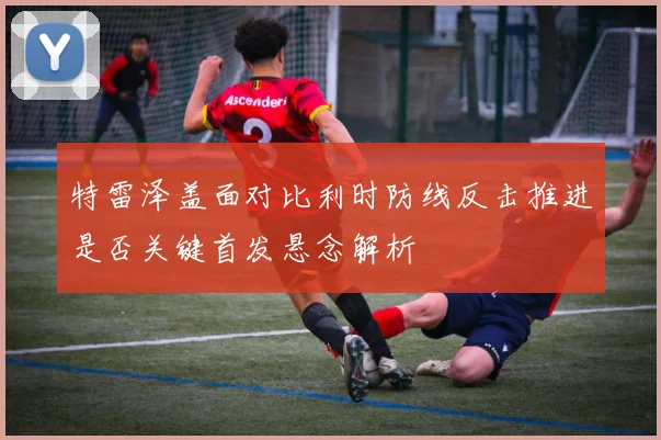 特雷泽盖面对比利时防线反击推进是否关键首发悬念解析