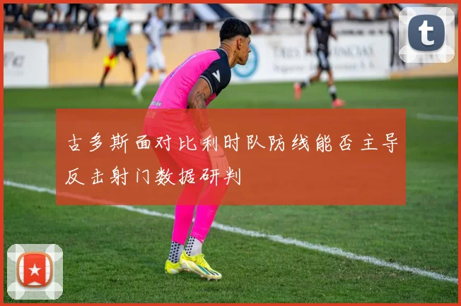 古多斯面对比利时队防线能否主导反击射门数据研判