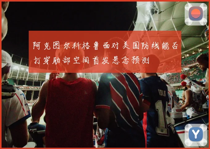 阿克图尔科格鲁面对美国防线能否打穿肋部空间首发悬念预测