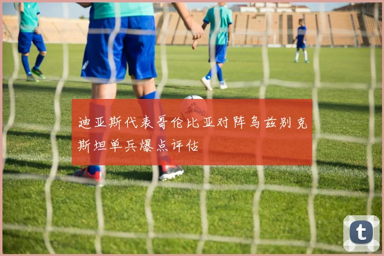 迪亚斯代表哥伦比亚对阵乌兹别克斯坦单兵爆点评估