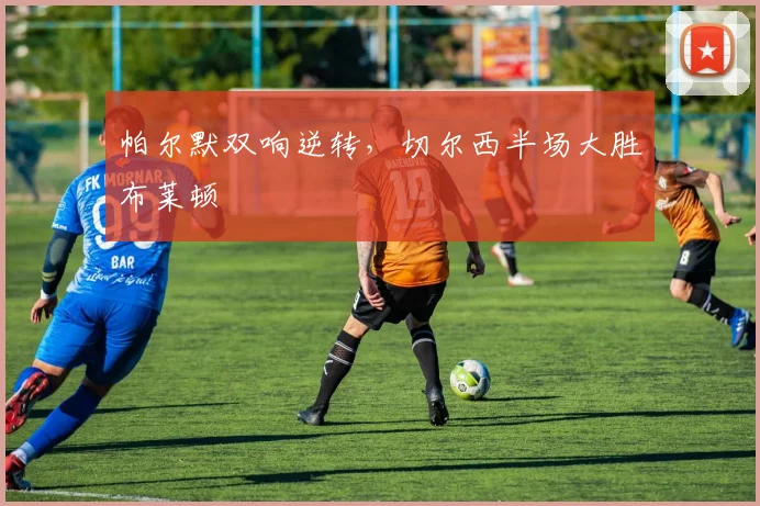 帕尔默双响逆转，切尔西半场大胜布莱顿