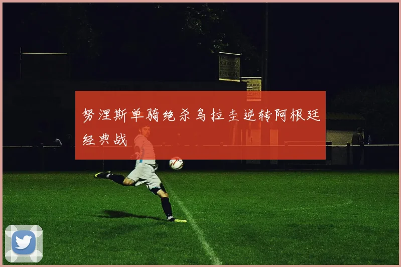 努涅斯单骑绝杀乌拉圭逆转阿根廷经典战