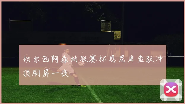 切尔西阿森纳联赛杯恩昆库鱼跃冲顶刷屏一夜