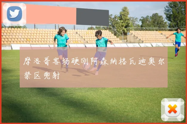 摩洛哥客场硬刚阿森纳格瓦迪奥尔禁区兜射