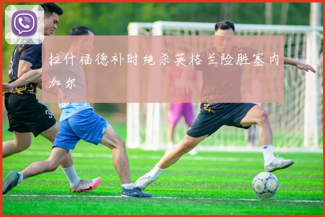 拉什福德补时绝杀英格兰险胜塞内加尔