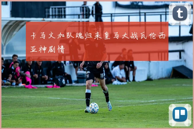 卡马文加队魂归来皇马大战瓦伦西亚神剧情