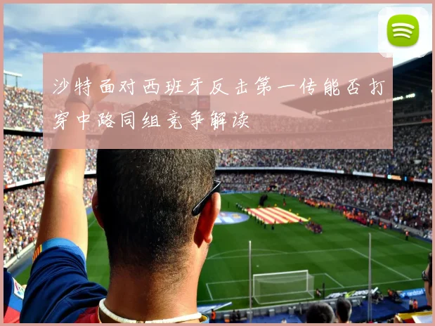 沙特面对西班牙反击第一传能否打穿中路同组竞争解读