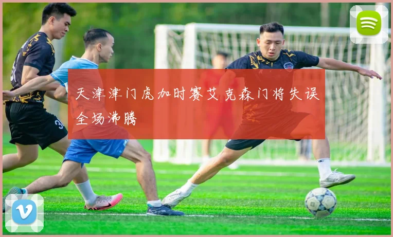 天津津门虎加时赛艾克森门将失误全场沸腾