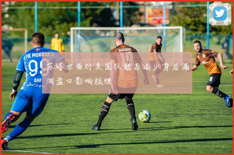 苏塔尔面对美国队能否减少身后漏洞盘口影响梳理