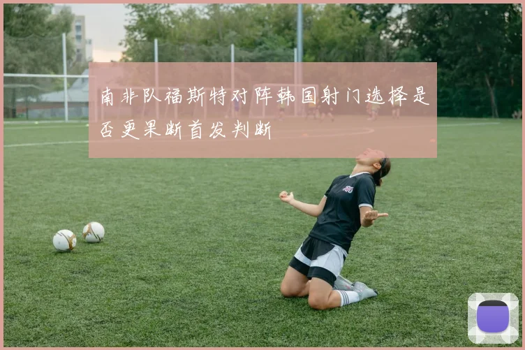 南非队福斯特对阵韩国射门选择是否更果断首发判断