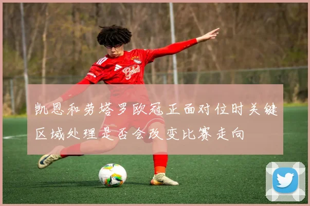 凯恩和劳塔罗欧冠正面对位时关键区域处理是否会改变比赛走向