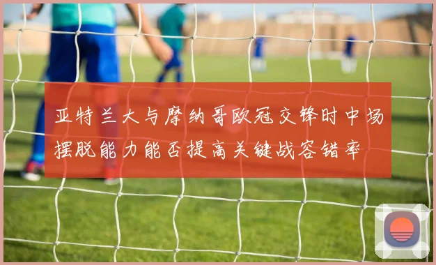 亚特兰大与摩纳哥欧冠交锋时中场摆脱能力能否提高关键战容错率