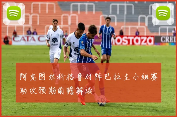 阿克图尔科格鲁对阵巴拉圭小组赛助攻预期前瞻解读