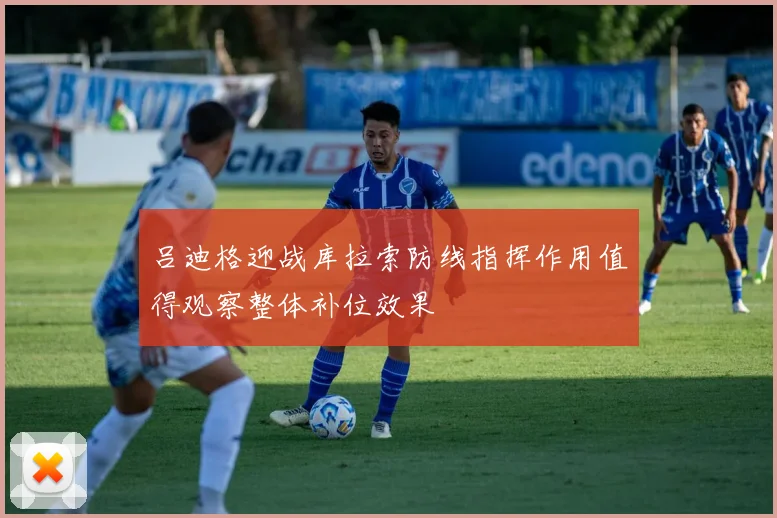 吕迪格迎战库拉索防线指挥作用值得观察整体补位效果