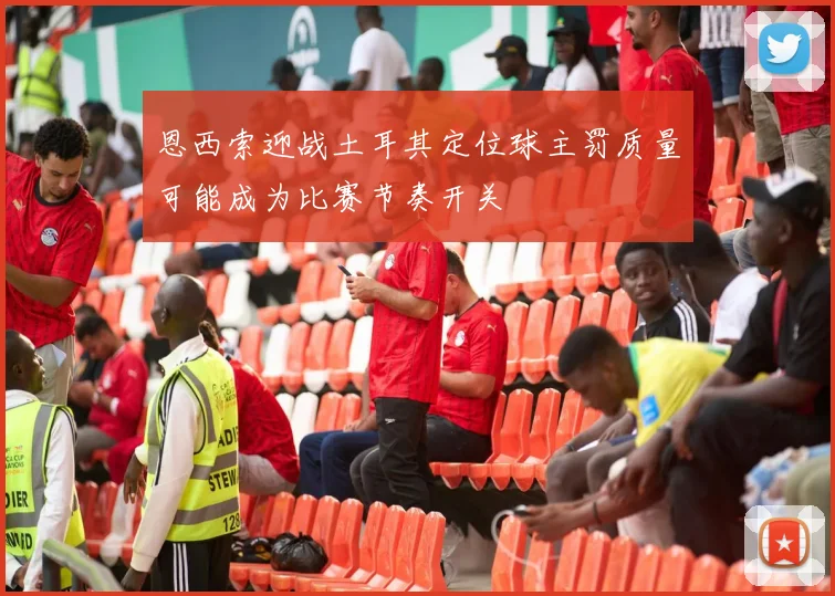 恩西索迎战土耳其定位球主罚质量可能成为比赛节奏开关