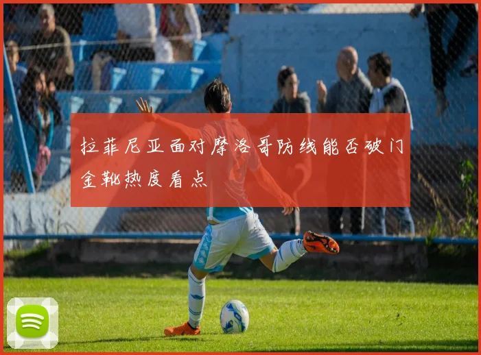 拉菲尼亚面对摩洛哥防线能否破门金靴热度看点