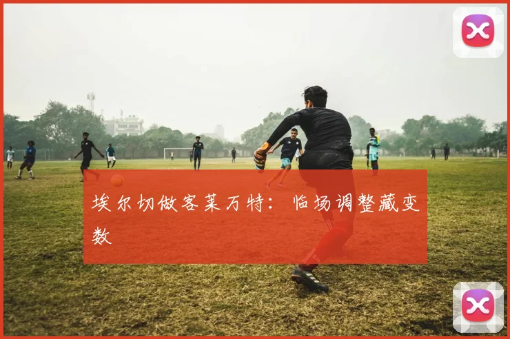 埃尔切做客莱万特：临场调整藏变数