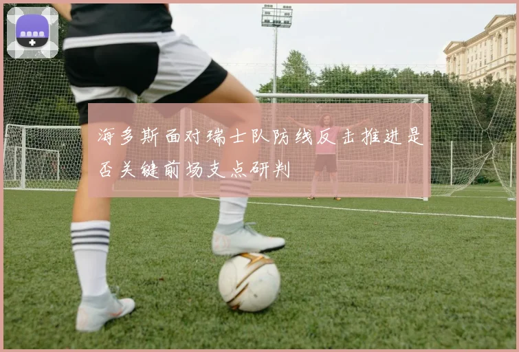 海多斯面对瑞士队防线反击推进是否关键前场支点研判