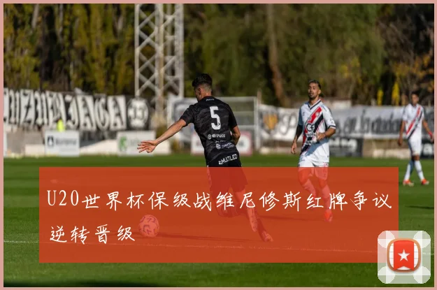 U20世界杯保级战维尼修斯红牌争议逆转晋级