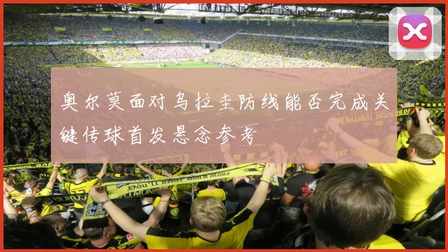 奥尔莫面对乌拉圭防线能否完成关键传球首发悬念参考