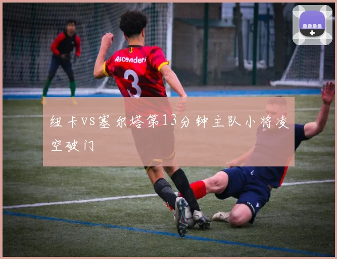 纽卡vs塞尔塔第13分钟主队小将凌空破门