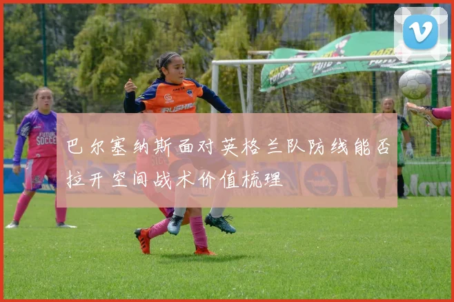 巴尔塞纳斯面对英格兰队防线能否拉开空间战术价值梳理