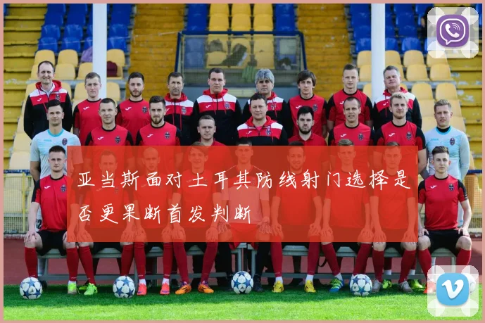 亚当斯面对土耳其防线射门选择是否更果断首发判断