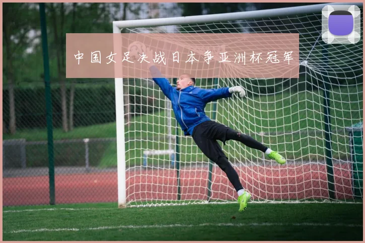 中国女足决战日本争亚洲杯冠军