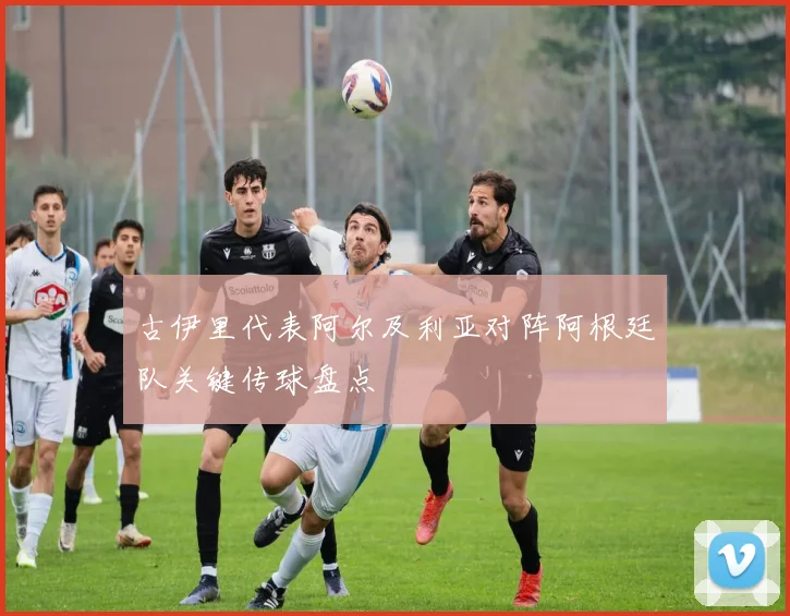 古伊里代表阿尔及利亚对阵阿根廷队关键传球盘点
