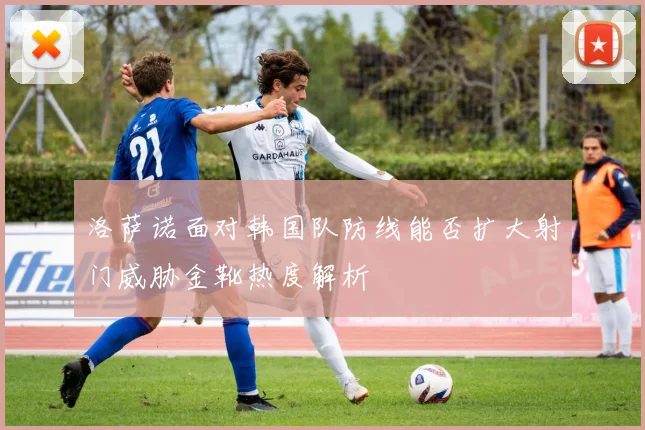 洛萨诺面对韩国队防线能否扩大射门威胁金靴热度解析