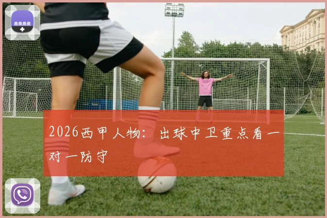 2026西甲人物：出球中卫重点看一对一防守