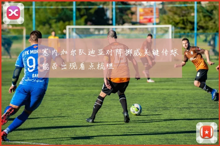 塞内加尔队迪亚对阵挪威关键传球能否出现看点梳理