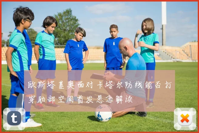 欧斯塔基奥面对卡塔尔防线能否打穿肋部空间首发悬念解读