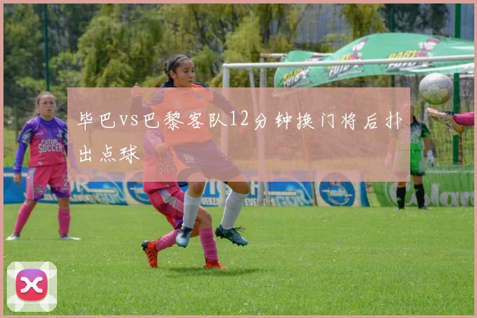 毕巴vs巴黎客队12分钟换门将后扑出点球
