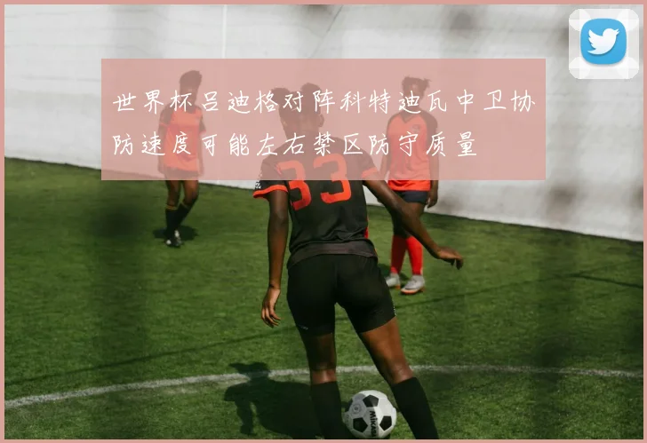 世界杯吕迪格对阵科特迪瓦中卫协防速度可能左右禁区防守质量