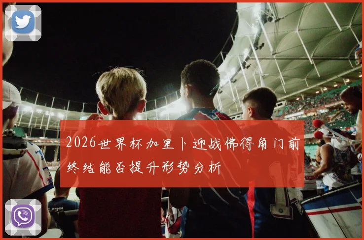2026世界杯加里卜迎战佛得角门前终结能否提升形势分析