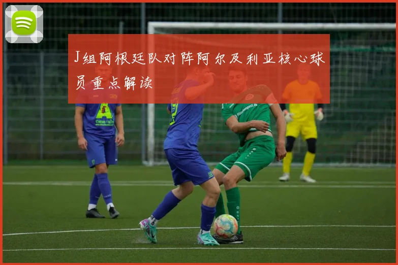 J组阿根廷队对阵阿尔及利亚核心球员重点解读
