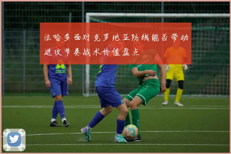 法哈多面对克罗地亚防线能否带动进攻节奏战术价值盘点